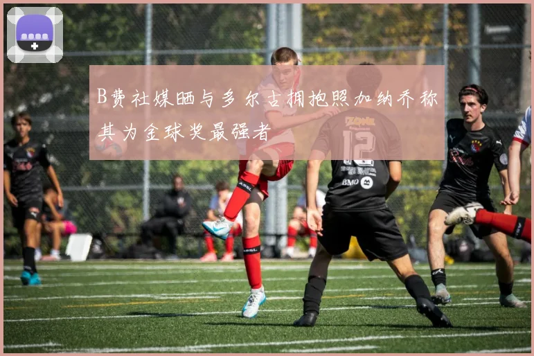 B费社媒晒与多尔古拥抱照加纳乔称其为金球奖最强者