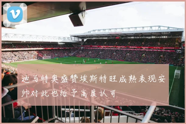 迪马特奥盛赞埃斯特旺成熟表现安帅对此也给予高度认可
