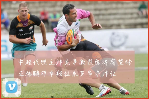 中超代理主帅竞争激烈陈涛有望转正韩鹏邓卓翔拉米罗争夺帅位